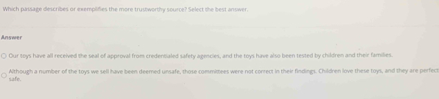 Which passage describes or exemplifies the more trustworthy source? Select the best answer.
Answer
Our toys have all received the seal of approval from credentialed safety agencies, and the toys have also been tested by children and their families.
Although a number of the toys we sell have been deemed unsafe, those committees were not correct in their findings. Children love these toys, and they are perfect
safe.