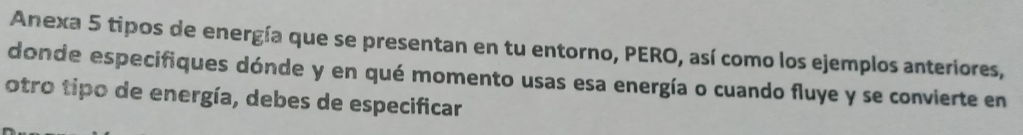 Anexa 5 tipos de energía que se presentan en tu entorno, PERO, así como los ejemplos anteriores, 
donde especifiques dónde y en qué momento usas esa energía o cuando fluye y se convierte en 
otro tipo de energía, debes de especificar