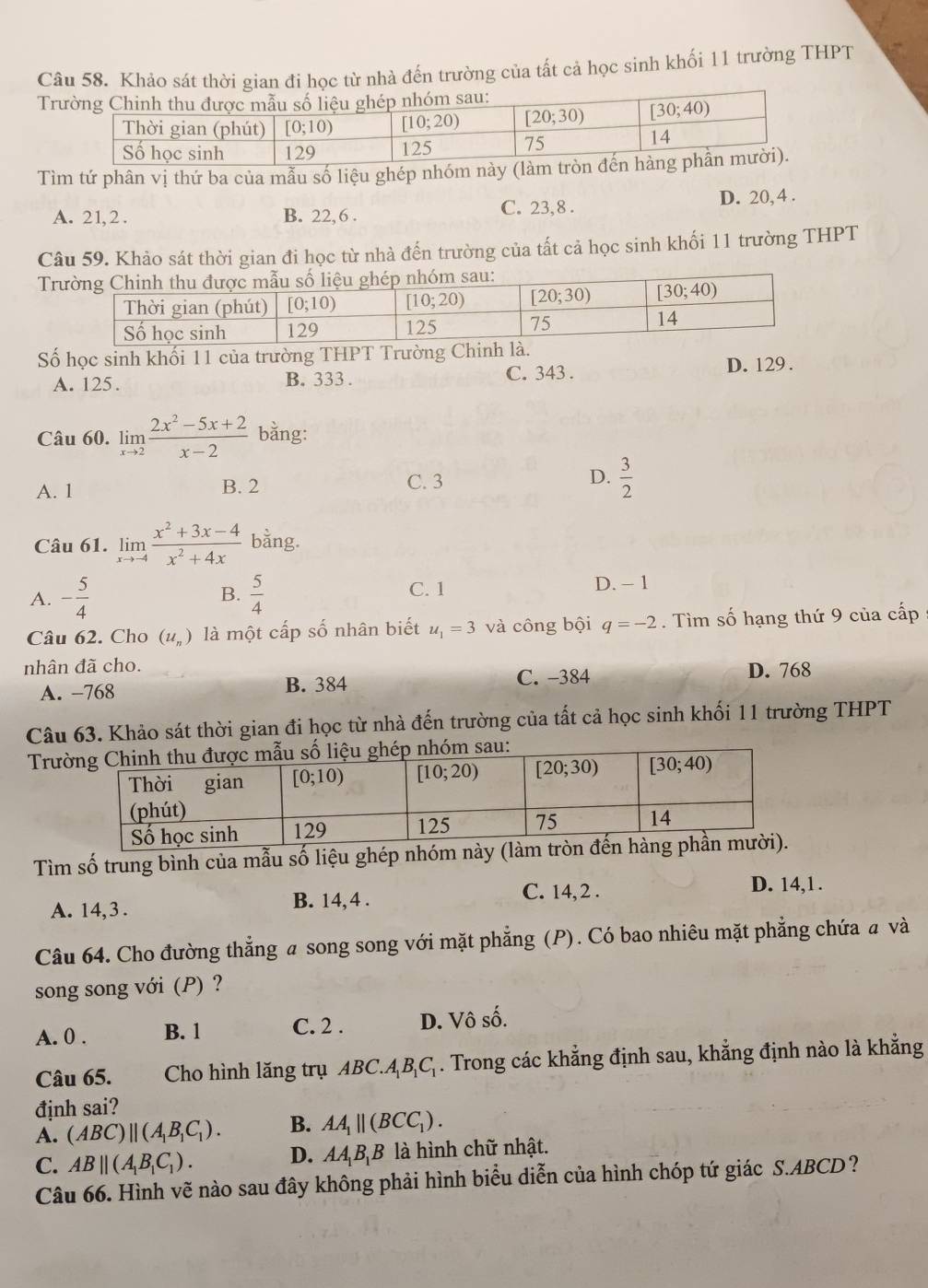 Khảo sát thời gian đi học từ nhà đến trường của tất cả học sinh khối 11 trường THPT
T
Tìm tứ phân vị thứ ba của mẫu số liệu ghép nhóm này (l
A. 21, 2 . B. 22, 6 . C. 23, 8 . D. 20, 4 .
Câu 59. Khảo sát thời gian đi học từ nhà đến trường của tất cả học sinh khối 11 trường THPT
T
Số học sinh khối 11 của trường THPT Trường Chinh à.
A. 125. B. 333 . C. 343 . D. 129.
Câu 60. limlimits _xto 2 (2x^2-5x+2)/x-2  bằng:
A. 1 B. 2 C. 3 D.  3/2 
Câu 61. limlimits _xto -4 (x^2+3x-4)/x^2+4x  bằng.
A. - 5/4   5/4  D. - 1
B.
C. 1
Câu 62. Cho (u_n) là một cấp số nhân biết u_1=3 và công bội q=-2. Tìm số hạng thứ 9 của cấp
nhân đã cho. D. 768
A. −768 B. 384
C. -384
Câu 63. Khảo sát thời gian đi học từ nhà đến trường của tất cả học sinh khối 11 trường THPT
Trư
Tìm số trung bình của mẫu số liệu ghép nhóm n
A. 14,3 . B. 14, 4 . C. 14, 2 .
D. 14,1 .
Câu 64. Cho đường thẳng a song song với mặt phẳng (P). Có bao nhiêu mặt phẳng chứa a và
song song với (P) ?
A. 0 . B. 1 C. 2 . D. Vô số.
Câu 65. Cho hình lăng trụ ABC.A_1B_1C_1. Trong các khẳng định sau, khẳng định nào là khẳng
định sai?
A. (ABC)||(A_1B_1C_1). B. AA_1parallel (BCC_1).
C. AB||(A_1B_1C_1). D. AA_1B_1B là hình chữ nhật.
Câu 66. Hình vẽ nào sau đây không phải hình biểu diễn của hình chóp tứ giác S.ABCD?