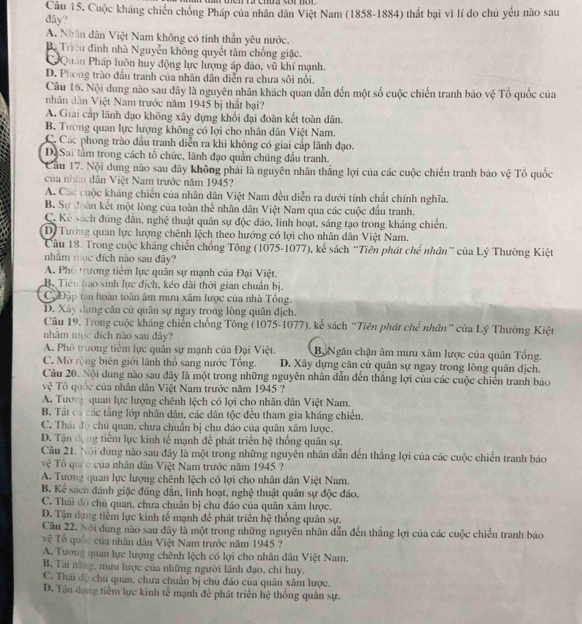 Cuộc kháng chiến chống Pháp của nhân dân Việt Nam (1858-1884) thất bại vì lí do chủ yếu nào sau
đây?
A. Nhân dân Việt Nam không có tinh thần yêu nước.
B. Triều đình nhà Nguyễn không quyết tâm chống giặc.
Quân Pháp luôn huy động lực lượng áp đảo, vũ khí mạnh.
D. Phong trào đầu tranh của nhân dân diễn ra chưa sôi nổi.
Câu 16. Nội dung nào sau đây là nguyên nhân khách quan dẫn đến một số cuộc chiến tranh bảo vệ Tổ quốc của
nhân dân Việt Nam trước năm 1945 bị thất bại?
A. Giai cấp lãnh đạo không xây dựng khối đại đoàn kết toàn dân.
B. Tương quan lực lượng không có lợi cho nhân dân Việt Nam.
C. Các phong trào đầu tranh diễn ra khi không có giai cấp lãnh đạo.
D. Sai lầm trong cách tổ chức, lãnh đạo quần chúng đấu tranh.
Câu 17. Nội dung nào sau đây không phải là nguyên nhân thắng lợi của các cuộc chiến tranh bảo vệ Tổ quốc
của nhân dân Việt Nam trước năm 1945?
A. Các cuộc kháng chiến của nhân dân Việt Nam đều diễn ra dưới tính chất chính nghĩa.
B. Sự đoàn kết một lòng của toàn thể nhân dân Việt Nam qua các cuộc đầu tranh.
C. Kể sách đúng đắn, nghệ thuật quân sự độc đáo, linh hoạt, sáng tạo trong kháng chiến.
D. Tương quan lực lượng chênh lệch theo hướng có lợi cho nhân dân Việt Nam.
Câu 18. Trong cuộc kháng chiến chống Tông (1075-1077), kế sách “Tiên phát chế nhân” của Lý Thường Kiệt
nhằm mục đích nào sau đây?
A. Pho trương tiềm lực quân sự mạnh của Đại Việt.
B. Tiểu hao sinh lực địch, kéo dài thời gian chuẩn bị.
C. Đập tan hoàn toàn âm mưu xâm lược của nhà Tổng.
D. Xây dựng căn cứ quân sự ngay trong lòng quân địch.
Câu 19. Trong cuộc kháng chiến chống Tông (1075-1077), kế sách “Tiên phát chế nhân” của Lý Thường Kiệt
nhằm mục đích nào sau đây?
A. Phố trương tiềm lực quân sự mạnh của Đại Việt. B. Ngăn chặn âm mưu xâm lược của quân Tổng.
C. Mở rộng biên giới lãnh thổ sang nước Tổng. D. Xây dựng căn cứ quân sự ngay trong lòng quân địch.
Câu 20. Nội dung nào sau đây là một trong những nguyên nhân dẫn đến thắng lợi của các cuộc chiến tranh bảo
Vệ Tổ quốc của nhân dân Việt Nam trước năm 1945 ?
A. Tương quan lực lượng chênh lệch có lợi cho nhân dân Việt Nam.
B. Tất ca các tầng lớp nhân dân, các dân tộc đều tham gia kháng chiến.
C. Thái độ chủ quan, chưa chuẩn bị chu đáo của quân xâm lược.
D. Tận dụng tiềm lực kinh tế mạnh để phát triển hệ thống quân sự.
Câu 21. Nội dung nào sau đây là một trong những nguyên nhân dẫn đến thắng lợi của các cuộc chiến tranh bảo
ệ Tổ quốc của nhân dân Việt Nam trước năm 1945 ?
A. Tương quan lực lượng chênh lệch có lợi cho nhân dân Việt Nam.
B. Kể sách đánh giặc đúng đắn, linh hoạt, nghệ thuật quân sự độc đáo.
C. Thái độ chủ quan, chưa chuẩn bị chu đáo của quân xâm lược.
D. Tận dựng tiềm lực kinh tế mạnh để phát triển hệ thống quân sự.
Câu 22. Nội dung nào sau đây là một trong những nguyên nhân dẫn đến thắng lợi của các cuộc chiến tranh bảo
Vệ Tổ quốc của nhân dân Việt Nam trước năm 1945 ?
A. Tương quan lực lượng chênh lệch có lợi cho nhân dân Việt Nam.
B. Tài năng, mưu lược của những người lãnh đạo, chỉ huy.
C. Thái độ chủ quan, chưa chuẩn bị chu đáo của quân xâm lược.
D. Tận dụng tiểm lực kinh tế mạnh để phát triển hệ thống quân sự.