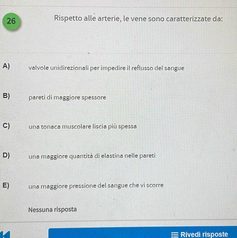 Rispetto alle arterie, le vene sono caratterizzate da:
A) valvole unidirezionali per impedire il reflusso del sangue
B) pareti di maggiore spessore
C) una tonaca muscolare liscia più spessa
D) una maggiore quantità di elastina nelle pareti
E) una maggiore pressione del sangue che vi scorre
Nessuna risposta
Rivedi risposte