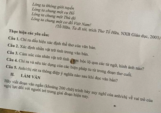 Lồng ta không giới tuyển 
Lòng ta chung một cụ Hồ 
Lòng ta chung một Thủ đô 
Lòng ta chung một cơ đồ Việt Nam! 
(Tố Hữu, Ta đi tới, trích Thơ Tổ Hữu, NXB Giáo dục, 2003) 
Thực hiện các yêu cầu: 
Câu 1. Chỉ ra dấu hiệu xác định thể thơ của văn bản. 
Câu 2. Xác định nhân vật trữ tình trong văn bản. 
Câu 3. Cảm xúc của nhân vật trữ tinh được bộc lộ qua các từ ngữ, hình ảnh nảo? 
Câu 4. Chỉ ra và nêu tác dụng của các biện pháp tu từ trong đoạn thơ cuối. 
Câu 5. Anh/chị rút ra thông điệp ý nghĩa nào sau khi đọc văn bản? 
II. Làm Văn 
Hãy viết đoạn văn ngắn (khoảng 200 chữ) trình bày suy nghĩ của anh/chị về vai trò của 
nghị lực đổi với người trẻ trong giai đoạn hiện nay.