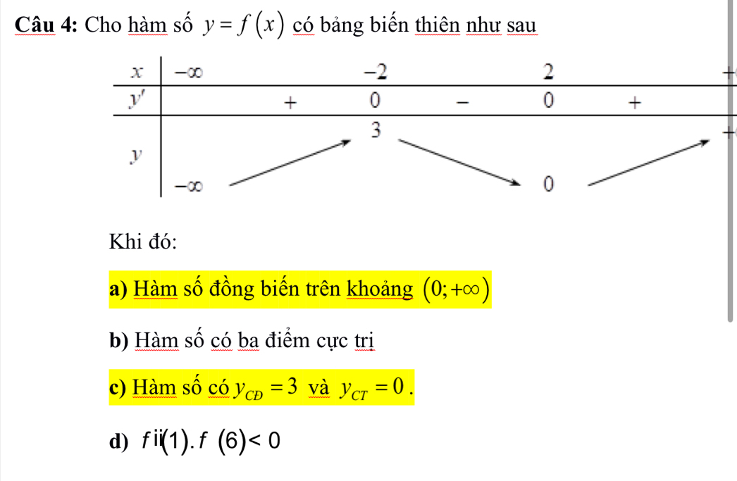 Cho hàm số y=f(x) có bảng biến thiên như sau
Khi đó:
a) Hàm số đồng biến trên khoảng (0;+∈fty )
b) Hàm số có ba điểm cực trị
c) Hàm số có y_CD=3 và y_CT=0.
d) fii(1).f(6)<0</tex>