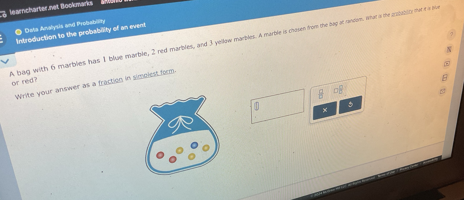 learncharter.net Bookmarks antom 
Data Analysis and Probability 
Introduction to the probability of an event 
2 
A bag with 6 marbles has 1 blue marble, 2 red marbles, and 3 yellow marbles. A marble is chosen from the bag at random. What is the probability that it is blue 
or red? 
Write your answer as a fraction in simplest form.
□  □ /□  
5 
×