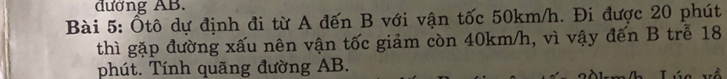 đường AB. 
Bài 5: Ôtô dự định đi từ A đến B với vận tốc 50km/h. Đi được 20 phút 
thì gặp đường xấu nên vận tốc giảm còn 40km/h, vì vậy đến B trễ 18
phút. Tính quãng đường AB.