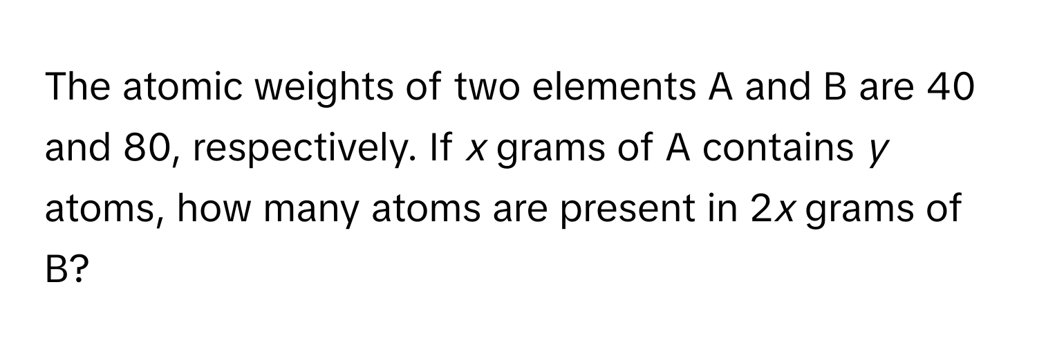 The atomic weights of two elements A and B are 40 and 80, respectively. If *x* grams of A contains *y* atoms, how many atoms are present in 2*x* grams of B?