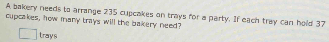 A bakery needs to arrange 235 cupcakes on trays for a party. If each tray can hold 37
cupcakes, how many trays will the bakery need? 
□ trays