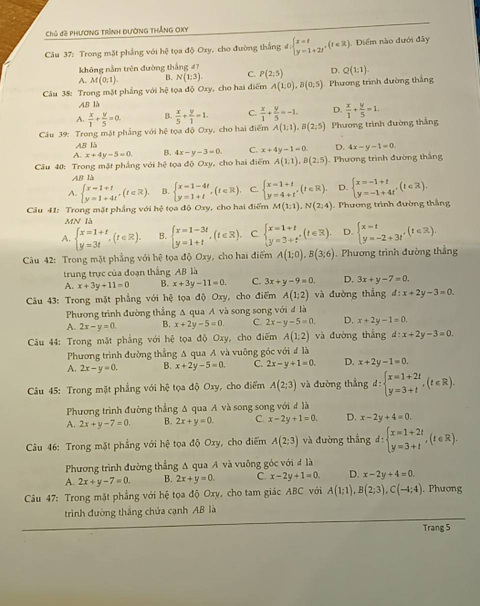 Chủ đề PHƯơNG TRÌNH ĐƯờNG THẢNG OXY
Câu 37: Trong mặt phẳng với hệ tọa độ Oxy, cho đường thẳng đ d:beginarrayl x=t y=1+2tendarray. ,(t∈ R) , Điểm nào dưới đây
không nằm trên đường thẳng đ?
A. M(0;1). B. N(1;3). C. P(2;5) D. Q(1;1).
Câu 38: Trong mặt phẳng với hệ tọa độ Oxy, cho hai điểm A(1;0),B(0;5) Phương trình đường thắng
AB là
A.  x/1 + y/5 =0. B.  x/5 + y/1 =1. C.  x/1 + y/5 =-1. D.  x/1 + y/5 =1.
Câu 39: Trong mặt phẳng với hệ tọa độ Oxy, cho hai điểm A(1;1),B(2;5) Phương trình đường thẳng
AB là
A. x+4y-5=0. B. 4x-y-3=0. C. x+4y-1=0. D. 4x-y-1=0.
Câu 40: Trong mặt phẳng với hệ tọa độ Oxy, cho hai điểm A(1,1),B(2;5).  Phương trình đường thắng
ABla
A. beginarrayl x=1+t y=1+4tendarray. ,(t∈ R). B. beginarrayl x=1-4t y=1+tendarray. ,(t∈ R), C. beginarrayl x=1+t y=4+tendarray. ,(t∈ R). D. beginarrayl x=-1+t y=-1+4t'endarray. (t∈ R).
Câu 41: Trong mặt phẳng với hệ tọa độ Oxy, cho hai điểm M(1;1),N(2;4) Phương trình đường thắng
MN là
A. beginarrayl x=1+t y=3tendarray. ,(t∈ R). B. beginarrayl x=1-3t y=1+tendarray. ,(t∈ R). C beginarrayl x=1+t y=3+t'endarray. (t∈ R). D. beginarrayl x=t y=-2+3t'endarray. (t∈ R).
Câu 42: Trong mặt phẳng với hệ tọa độ Oxy, cho hai điểm A(1;0),B(3;6). Phương trình đường thẳng
trung trực của đoạn thắng AB là
A. x+3y+11=0 B. x+3y-11=0. C. 3x+y-9=0. D. 3x+y-7=0.
* Câu 43: Trong mặt phẳng với hệ tọa độ Oxy, cho điểm A(1;2) và đường thẳng d:x+2y-3=0.
Phương trình đường thẳng Δ qua A và song song với đ là
A. 2x-y=0. B. x+2y-5=0 C. 2x-y-5=0. D. x+2y-1=0.
Cầu 44: Trong mặt phẳng với hệ tọa độ Oxy, cho điểm A(1;2) và đường thắng d:x+2y-3=0.
Phương trình đường thẳng Δ qua A và vuông góc với đ là
A. 2x-y=0. B. x+2y-5=0. C. 2x-y+1=0. D. x+2y-1=0.
Câu 45: Trong mặt phẳng với hệ tọa độ Oxy, cho điểm A(2;3) và đường thẳng d:beginarrayl x=1+2t y=3+tendarray. ,(t∈ R).
Phương trình đường thẳng Δ qua A và song song với đ là
A. 2x+y-7=0. B. 2x+y=0. C. x-2y+1=0. D. x-2y+4=0.
Câu 46: Trong mặt phẳng với hệ tọa độ Oxy, cho điểm A(2;3) và đường thắng d:beginarrayl x=1+2t y=3+tendarray. ,(t∈ R).
Phương trình đường thẳng Δ qua A và vuông góc với đ là
A. 2x+y-7=0. B. 2x+y=0. C. x-2y+1=0. D. x-2y+4=0.
Câu 47: Trong mặt phẳng với hệ tọa độ Oxy, cho tam giác ABC với A(1;1),B(2;3),C(-4;4). Phương
trình đường thắng chứa cạnh AB là
Trang 5