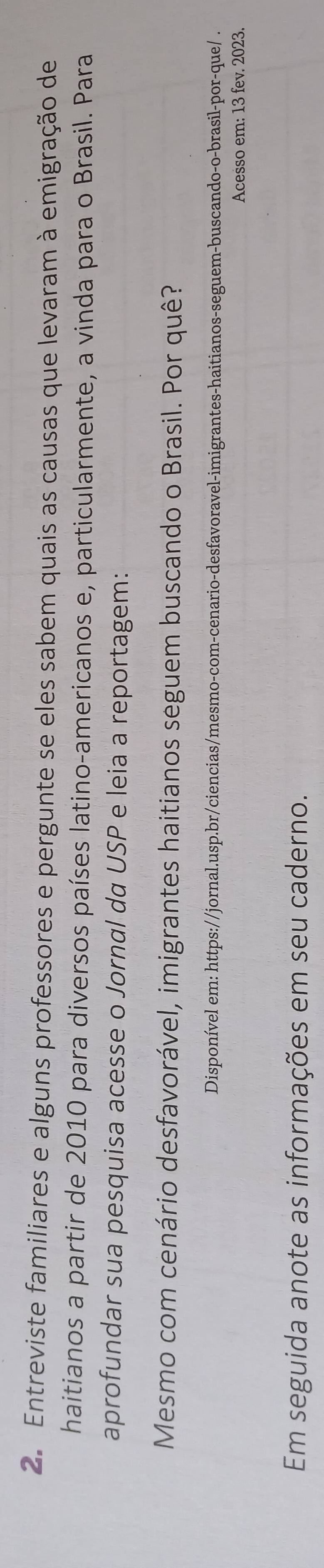 Entreviste familiares e alguns professores e pergunte se eles sabem quais as causas que levaram à emigração de 
haitianos a partir de 2010 para diversos países latino-americanos e, particularmente, a vinda para o Brasil. Para 
aprofundar sua pesquisa acesse o Jornal da USP e leia a reportagem: 
Mesmo com cenário desfavorável, imigrantes haitianos seguem buscando o Brasil. Por quê? 
Disponível em: https://jornal.usp.br/ciencias/mesmo-com-cenario-desfavoravel-imigrantes-haitianos-seguem-buscando-o-brasil-por-que/ . 
Acesso em: 13 fev. 2023. 
Em seguida anote as informações em seu caderno.