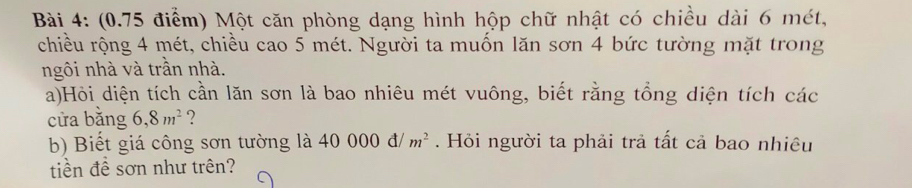 (0.75 điểm) Một căn phòng dạng hình hộp chữ nhật có chiều dài 6 mét, 
chiều rộng 4 mét, chiều cao 5 mét. Người ta muốn lăn sơn 4 bức tường mặt trong 
ngôi nhà và trần nhà. 
a)Hỏi diện tích cần lăn sơn là bao nhiêu mét vuông, biết rằng tổng diện tích các 
cửa bằng 6, 8m^2 ? 
b) Biết giá công sơn tường là 40000d/m^2. Hỏi người ta phải trả tất cả bao nhiêu 
tiền đề sơn như trên?