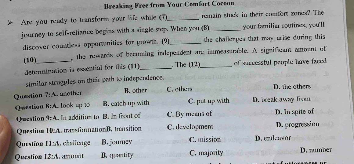 Breaking Free from Your Comfort Cocoon
Are you ready to transform your life while (7)_ remain stuck in their comfort zones? The
journey to self-reliance begins with a single step. When you (8)_ your familiar routines, you'll
discover countless opportunities for growth. (9)_ the challenges that may arise during this
(10)_ , the rewards of becoming independent are immeasurable. A significant amount of
determination is essential for this (11)_ . The (12)_ of successful people have faced
similar struggles on their path to independence.
B. other C. others D. the others
Question 7:A . another
Question 8:A . look up to B. catch up with C. put up with D. break away from
Question 9:A . In addition to B. In front of C. By means of D. In spite of
Question 10:A . transformationB. transition C. development D. progression
Question 11:A . challenge B. journey C. mission D. endeavor
Question 12:A . amount B. quantity C. majority D. number