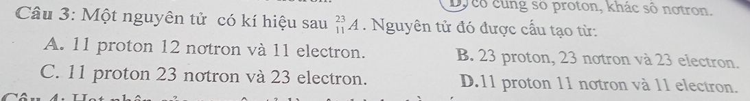 Dy cô cung số proton, khác số notron.
Câu 3: Một nguyên tử có kí hiệu sau _(11)^(23)A. Nguyên tử đó được cấu tạo từ:
A. 11 proton 12 notron và 11 electron. B. 23 proton, 23 notron và 23 electron.
C. 11 proton 23 notron và 23 electron. D. 11 proton 11 notron và 11 electron.