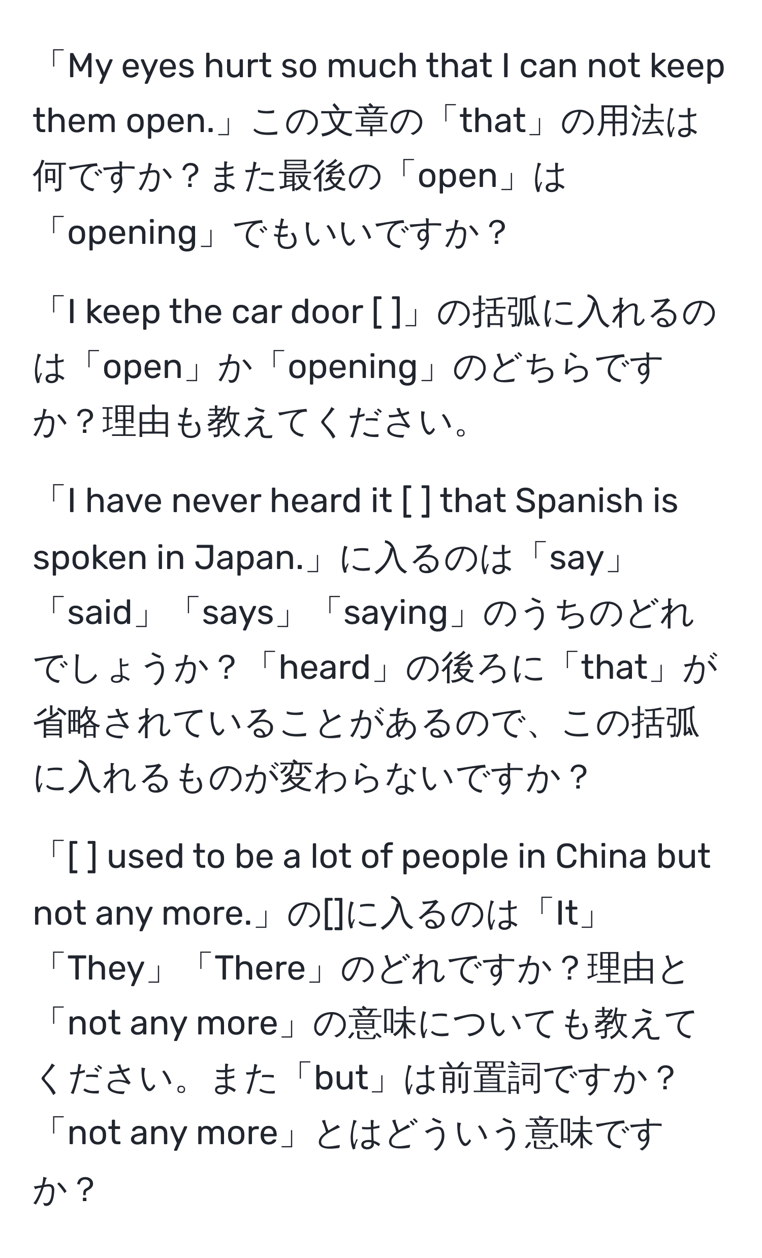 「My eyes hurt so much that I can not keep them open.」この文章の「that」の用法は何ですか？また最後の「open」は「opening」でもいいですか？

「I keep the car door [ ]」の括弧に入れるのは「open」か「opening」のどちらですか？理由も教えてください。

「I have never heard it [ ] that Spanish is spoken in Japan.」に入るのは「say」「said」「says」「saying」のうちのどれでしょうか？「heard」の後ろに「that」が省略されていることがあるので、この括弧に入れるものが変わらないですか？

「[ ] used to be a lot of people in China but not any more.」の[]に入るのは「It」「They」「There」のどれですか？理由と「not any more」の意味についても教えてください。また「but」は前置詞ですか？「not any more」とはどういう意味ですか？