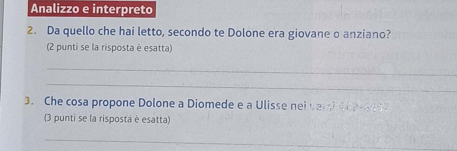 Analizzo e interpreto 
2. Da quello che hai letto, secondo te Dolone era giovane o anziano? 
(2 punti se la risposta è esatta) 
_ 
_ 
3. Che cosa propone Dolone a Diomede e a Ulisse nei versi 442-4457
(3 punti se la risposta è esatta) 
_