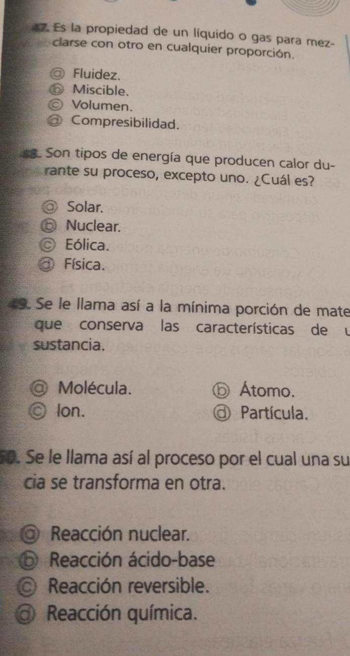 Es la propiedad de un líquido o gas para mez-
clarse con otro en cualquier proporción.
@ Fluidez.
Miscible.
Volumen.
Compresibilidad.
. Son tipos de energía que producen calor du-
rante su proceso, excepto uno. ¿Cuál es?
Solar.
⑤ Nuclear.
Eólica.
Física.
a9. Se le llama así a la mínima porción de mate
que conserva las características de u
sustancia.
Molécula. ⓑ Átomo.
lon. O Partícula.
5o. Se le llama así al proceso por el cual una su
cia se transforma en otra.
@ Reacción nuclear.
⑥ Reacción ácido-base
© Reacción reversible.
@ Reacción química.