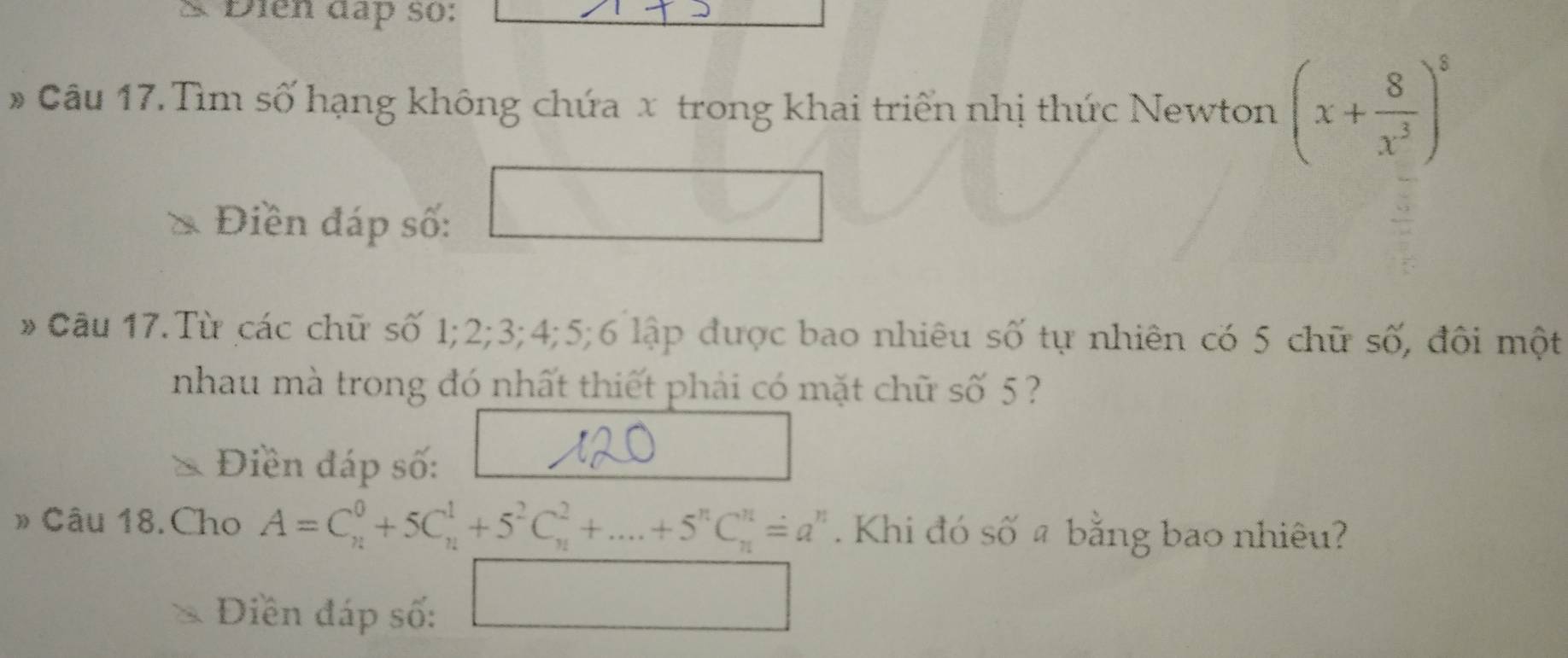 Điên đap so: 
# Câu 17. Tìm số hạng không chứa x trong khai triển nhị thức Newton (x+ 8/x^3 )^8
Điền đáp số: 
Câu 17.Từ các chữ số 1; 2; 3; 4; 5; 6 lập được bao nhiêu số tự nhiên có 5 chữ số, đôi một 
nhau mà trong đó nhất thiết phải có mặt chữ số 5 ? 
Điền đáp số: 
» Câu 18.Cho A=C_n^(0+5C_n^1+5^2)C_n^(2+....+5^n)C_n^(n=a^n). Khi đó số # bằng bao nhiêu? 
Diền đáp số:
x_2:a_2:HNa+1):(2a+NH_2:(2A+B)