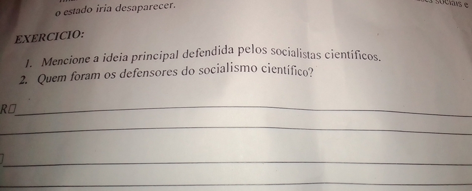 estado iria desaparecer. 
EXERCICIO: 
1. Mencione a ideia principal defendida pelos socialistas científicos. 
2. Quem foram os defensores do socialismo científico? 
_ 
R⊥ 
_ 
_ 
_