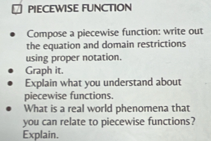 PIECEWISE FUNCTION 
Compose a piecewise function: write out 
the equation and domain restrictions 
using proper notation. 
Graph it. 
Explain what you understand about 
piecewise functions. 
What is a real world phenomena that 
you can relate to piecewise functions? 
Explain.