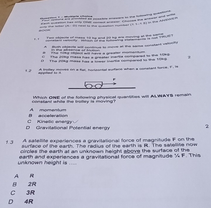 Four options are provided as possible answers to the following questions
Question 1 - Multiple choice
only the letter Each question has only ONE correct answer. Choose the answer and write
(A-D) ) next to the question number (1.1-1.5) In the ANSWER
BOOK
Two objects of mass 10 kg and 20 kg are moving at the same
1.1 constant velocity Which of the following statements is not TRUE?
A Both objects will continue to move at the same constant velocity
in the absonce of friction
B The 10kg object will have a greater momentum.
C The 20kg mass has a greater inertia compared to the 10kg.
D The 20kg mass has a lower inertia compared to the 10kg. 2
A trolley moves on a flat, horizontal surface when a constant force, F, is
1.2 applied to it.
Which ONE of the following physical quantities will ALWAYS remain
constant while the trolley is moving?
A momentum
B acceleration
C Kinetic energy
D Gravitational Potential energy
2
1.3 A satellite experiences a gravitational force of magnitude F on the
surface of the earth. The radius of the earth is R. The satellite now
circles the earth at an unknown height above the surface of the
earth and experiences a gravitational force of magnitude ¼ F. This
unknown height is ....
A R
B 2R
C 3R
D 4R