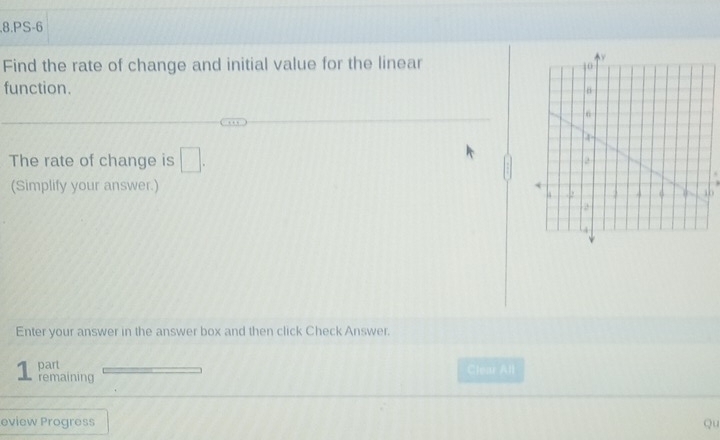 PS-6 
Find the rate of change and initial value for the linear 
function. 
The rate of change is □. 
(Simplify your answer.) 
Enter your answer in the answer box and then click Check Answer. 
part Clear All 
1 remaining 
eview Progress Qu