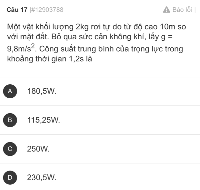 #12903788 Báo lỗi
Một vật khối lượng 2kg rơi tự do từ độ cao 10m so
với mặt đất. Bỏ qua sức cản không khí, lấy g=
9,8m/s^2. Công suất trung bình của trọng lực trong
khoảng thời gian 1,2s là
A 180,5W.
B 115,25W.
C 250W.
D 230,5W.