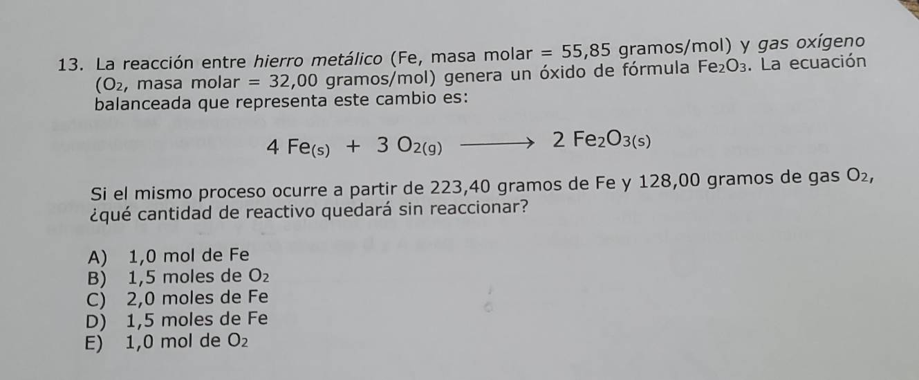 La reacción entre hierro metálico (Fe, masa molar =55,85 gra gramos/mol) y gas oxígeno
(O_2 , masa molar =32,00 c gramos/mol) genera un óxido de fórmula Fe_2O_3. La ecuación
balanceada que representa este cambio es:
4Fe_(s)+3O_2(g)to 2Fe_2O_3(s)
Si el mismo proceso ocurre a partir de 223,40 gramos de Fe y 128,00 gramos de gas O_2, 
¿qué cantidad de reactivo quedará sin reaccionar?
A) 1,0 mol de Fe
B) 1,5 moles de O_2
C) 2,0 moles de Fe
D) 1,5 moles de Fe
E) 1,0 mol de O_2