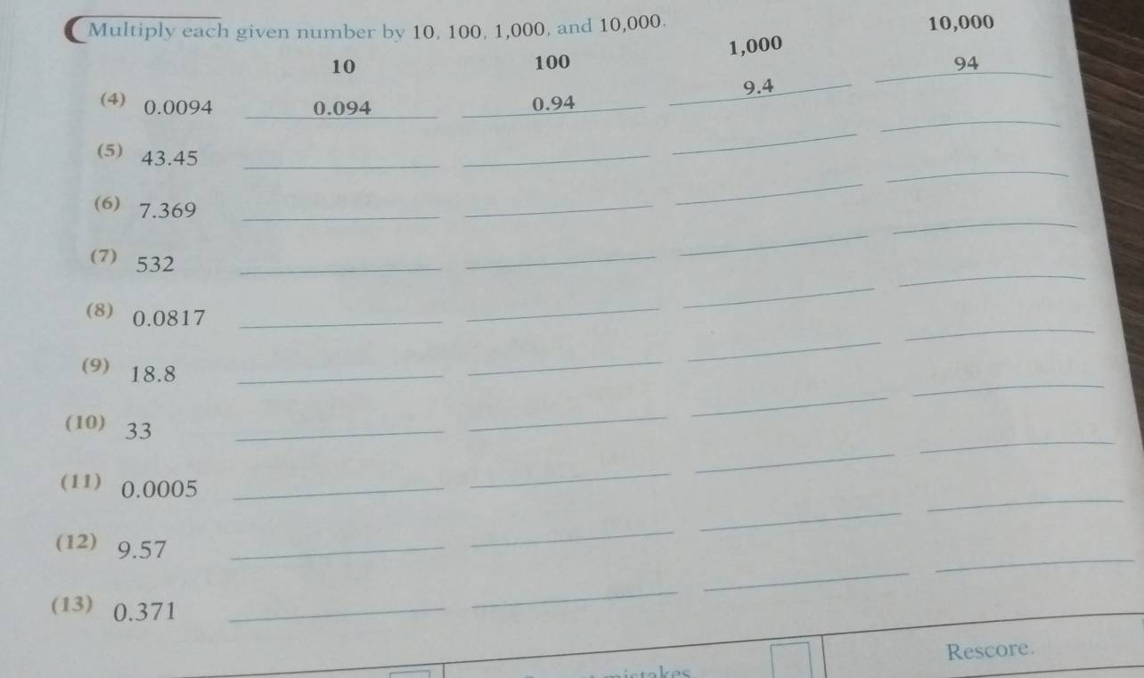 Multiply each given number by 10, 100, 1,000, and 10,000.
10,000
1,000
10
100 94
9.4
(4) 0.0094 0.094 0.94
_ 
⑸ 43.45 _ 
_ 
_ 
_ 
_ 
(6) 7.369 _ 
_ 
_ 
⑺ 532 _ 
_ 
_ 
_ 
_ 
(8) 0.0817 _ 
_ 
_ 
_ 
_ 
(9 18.8 _ 
_ 
_ 
_ 
_ 
_ 
(10) 33 _ 
_ 
_ 
_ 
(11) 0.0005 _ 
_ 
_ 
_ 
(12) 9.57 _ 
(13) 0.371 _ 
_ 
Rescore.