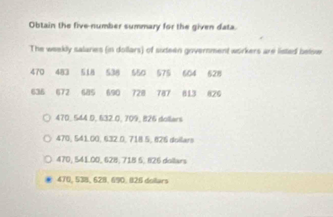 Obtain the five-number summary for the given data.
The weekly salanes (in dollars) of sideen government workers are listed below
470 483 518 538 550 575 604 528
636 672 685 690 728 787 613 826
470, 544 D, 632.0, 709, 826 dollers
470, 541.00, 632.0, 718.5, 826 doilars
470, 541.00, 628; 718 5, 826 dollars
470, 538, 628, 690, 828 doilars