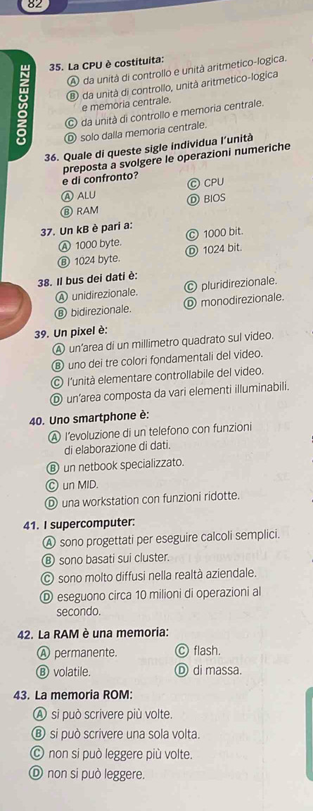 82
35. La CPU è costituita:
A da unità di controllo e unità aritmetico-logica.
⑧ da unità di controllo, unità aritmetico-logica
e memoria centrale.
da unità di controllo e memoria centrale.
D solo dalla memoria centrale.
36. Quale di queste sigle individua l’unità
e di confronto? preposta a svolgere le operazioni numeriche
Ⓐ ALU © CPU
Ⓑ RAM D BIOS
37. Un kB è pari a:
Ⓐ 1000 byte. Ⓒ 1000 bit.
Ⓑ 1024 byte. Ⓓ 1024 bit.
38. Il bus dei dati è:
A unidirezionale. Ⓒ pluridirezionale.
Ⓑ bidirezionale. Ⓓ monodirezionale.
39. Un pixel è:
A un’area di un millimetro quadrato sul video.
Ⓑ uno dei tre colori fondamentali del video.
© l'unità elementare controllabile del video.
Ⓓ un’area composta da vari elementi illuminabili.
40. Uno smartphone è:
A I’evoluzione di un telefono con funzioni
di elaborazione di dati.
⑧ un netbook specializzato.
Ⓒ un MID.
① una workstation con funzioni ridotte.
41. I supercomputer:
A sono progettati per eseguire calcoli semplici.
⑱ sono basati sui cluster.
© sono molto diffusi nella realtà aziendale.
Ⓓ eseguono circa 10 milioni di operazioni al
secondo.
42. La RAM è una memoria:
Ⓐ permanente. Ⓒ flash.
Ⓑ volatile. Ⓓ di massa.
43. La memoria ROM:
A si può scrivere più volte.
Ⓑ si può scrivere una sola volta.
© non si può leggere più volte.
Ⓓ non si può leggere.