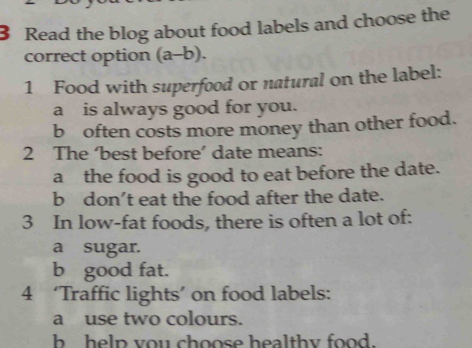 Read the blog about food labels and choose the 
correct option (a-b). 
1 Food with superfood or natural on the label: 
a is always good for you. 
b often costs more money than other food. 
2 The ‘best before’ date means: 
a the food is good to eat before the date. 
b don’t eat the food after the date. 
3 In low-fat foods, there is often a lot of: 
a sugar. 
b good fat. 
4 ‘Traffic lights’ on food labels: 
a use two colours. 
b help you choose healthy food.