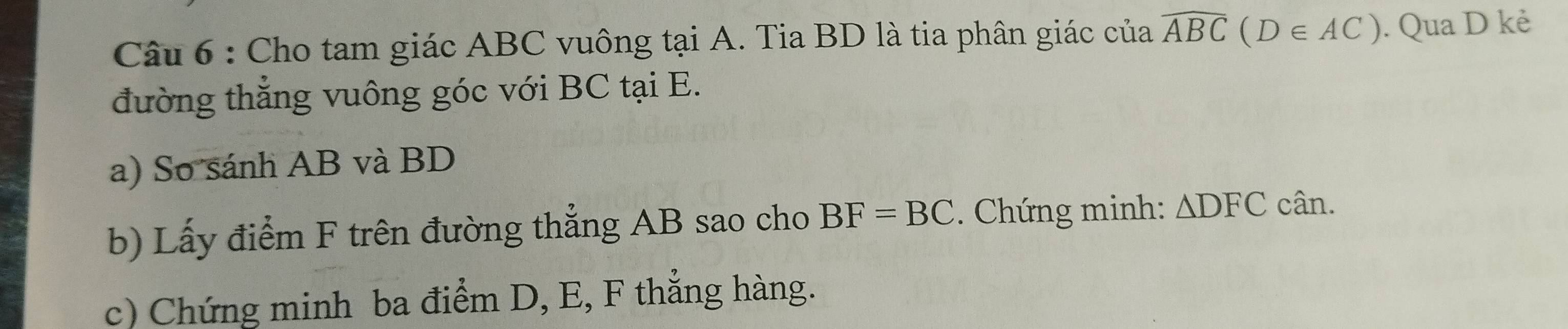 Cho tam giác ABC vuông tại A. Tia BD là tia phân giác của widehat ABC(D∈ AC). Qua D kẻ 
đường thẳng vuông góc với BC tại E. 
a) So sánh AB và BD
b) Lấy điểm F trên đường thẳng AB sao cho BF=BC. Chứng minh: △ DFC cân. 
c) Chứng minh ba điểm D, E, F thắng hàng.