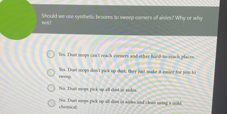 Should we use synthetic brooms to sweep corners of aisles? Why or why
not?
Yes. Dust mops can't reach corners and other hard-to-reach places.
Yes. Dust mops don't pick up dust; they just make it easier for you to
sweep.
No. Dust mops pick up all dust in aisles.
No. Dust mops pick up all dust in aisles and clean using a mild
chemical.