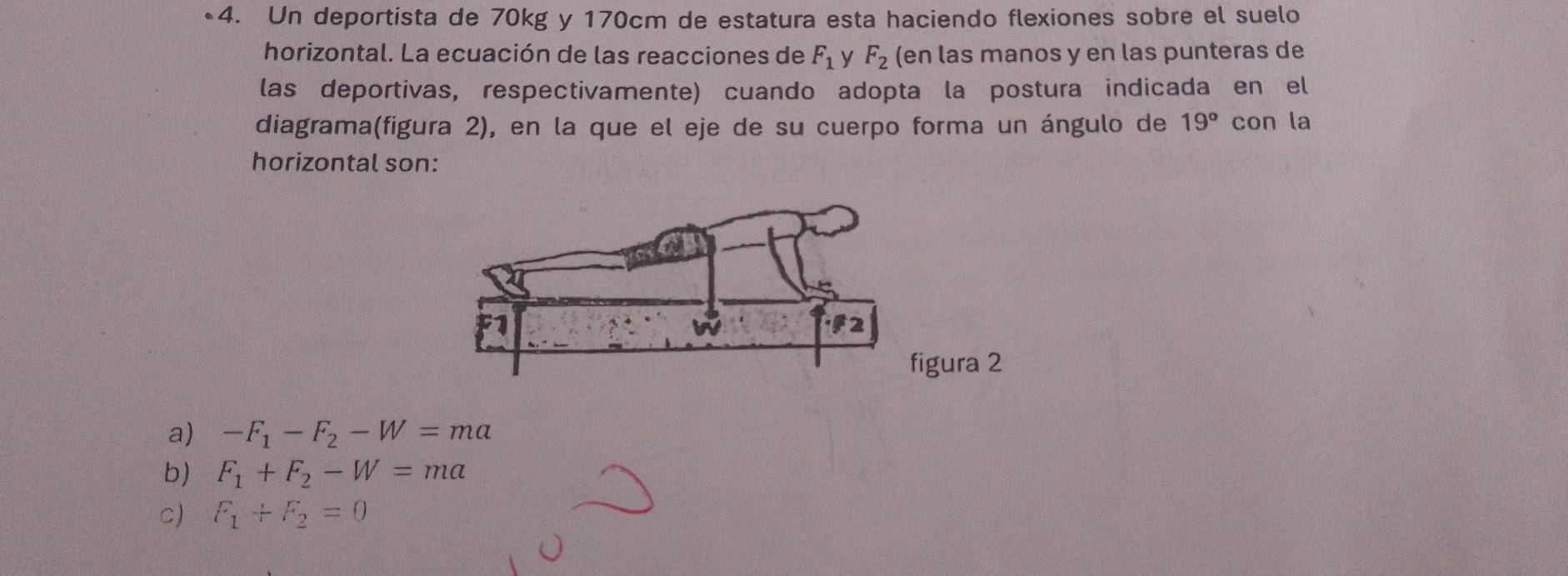 Un deportista de 70kg y 170cm de estatura esta haciendo flexiones sobre el suelo
horizontal. La ecuación de las reacciones de F_1 y F_2 (en las manos y en las punteras de
las deportivas, respectivamente) cuando adopta la postura indicada en el
diagrama(figura 2), en la que el eje de su cuerpo forma un ángulo de 19° con la
horizontal son:
2
a) -F_1-F_2-W=ma
b) F_1+F_2-W=ma
c) F_1+F_2=0