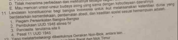 D. Tidak menerima perbedaan dan melihatnya sebagar tag
E. Mau mencari unsur-unsur budaya asing yang sama dengan kebudayaan daerartriya
11. Landasan konstitusional bagi bangsa Indonesia untuk ikut melaksanakan ketertiban dunia yang
berdasarkan kemerdekaan, perdamaian abədi, dan keadilan sosial sesuai kemampuan adalah...
1 Piagam Perserikatan Bangsa-Bangsa
2. Pembukaan UUD 1945 alinea IV
3. Pancasila terutama sila II
4. Pasal 11 UUD 1945
1? Yanq melatarbelakangi dibentuknya Gerakan Non-Biok, antara lain .
* Barat dan blok Timur