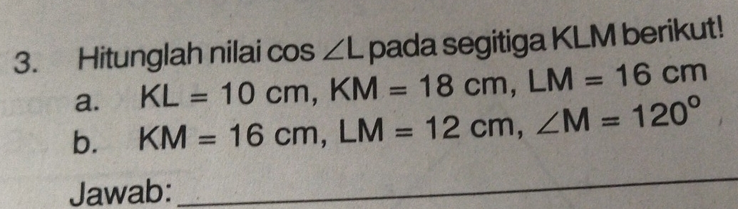 Hitunglah nilai cos ∠ L pada segitiga KLM berikut! 
a. KL=10cm, KM=18cm, LM=16cm
b. KM=16cm, LM=12cm, ∠ M=120°
Jawab: 
_