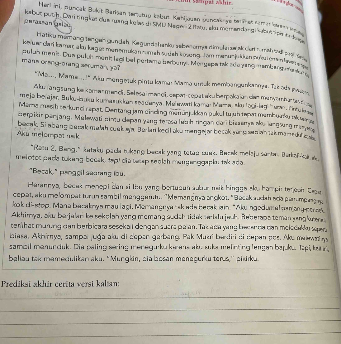 but sampai akhir.
Dangku unt
Hari ini, puncak Bukit Barisan tertutup kabut. Kehijauan puncaknya terlihat samar karena tertutud
perasaan galau.
kabut putih. Dari tingkat dua ruang kelas di SMU Negeri 2 Ratu, aku memandangi kabut tipis itu denga
Hatiku memang tengah gundah. Kegundahanku sebenarnya dimulai sejak dari rumah tadi pagi. Ketik
keluar dari kamar, aku kaget menemukan rumah sudah kosong. Jam menunjukkan pukul enam lewat empa
puluh menit. Dua puluh menit lagi bel pertama berbunyi. Mengapa tak ada yang membangunkanku? K
mana orang-orang serumah, ya?
“Ma..., Mama...!” Aku mengetuk pintu kamar Mama untuk membangunkannya. Tak ada jawaban
Aku langsung ke kamar mandi. Selesai mandi, cepat-cepat aku berpakaian dan menyambar tas di atas
meja belajar. Buku-buku kumasukkan seadanya. Melewati kamar Mama, aku lagi-lagi heran. Pintu kamar
Mama masih terkunci rapat. Dentang jam dinding menunjukkan pukul tujuh tepat membuatku tak sempat
berpikir panjang. Melewati pintu depan yang terasa lebih ringan dari biasanya aku langsung menyetop
becak. Si abang becak malah cuek aja. Berlari kecil aku mengejar becak yang seolah tak mamedulikanku,
Aku melompat naik.
“Ratu 2, Bang,” kataku pada tukang becak yang tetap cuek. Becak melaju santai. Berkali-kali, aku
melotot pada tukang becak, tapi dia tetap seolah menganggapku tak ada.
“Becak,” panggil seorang ibu.
Herannya, becak menepi dan si Ibu yang bertubuh subur naik hingga aku hampir terjepit. Cepat-
cepat, aku melompat turun sambil menggerutu. “Memangnya angkot. “Becak sudah ada penumpangnya
kok di-stop. Mana becaknya mau lagi. Memangnya tak ada becak lain. “Aku ngedumel panjang-pendek.
Akhirnya, aku berjalan ke sekolah yang memang sudah tidak terlalu jauh. Beberapa teman yang kutemui
terlihat murung dan berbicara sesekali dengan suara pelan. Tak ada yang becanda dan meledekku seperti
biasa. Akhirnya, sampai juga aku di depan gerbang. Pak Mukri berdiri di depan pos. Aku melewatinya
sambil menunduk. Dia paling sering menegurku karena aku suka melinting lengan bajuku. Tapi, kali ini,
beliau tak memedulikan aku. “Mungkin, dia bosan menegurku terus,” pikirku.
Prediksi akhir cerita versi kalian:
_
_
_
_