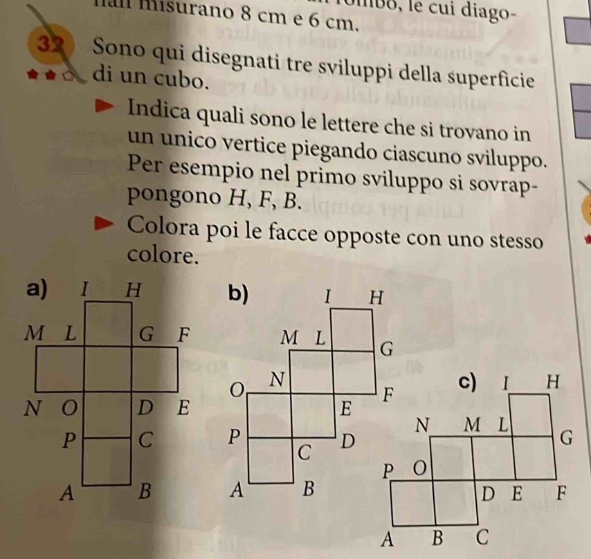 Umbo, le cui diago- 
a misurano 8 cm e 6 cm.
32 Sono qui disegnati tre sviluppi della superficie 
di un cubo. 
Indica quali sono le lettere che si trovano in 
un unico vertice piegando ciascuno sviluppo. 
Per esempio nel primo sviluppo si sovrap- 
pongono H, F, B. 
Colora poi le facce opposte con uno stesso 
colore.