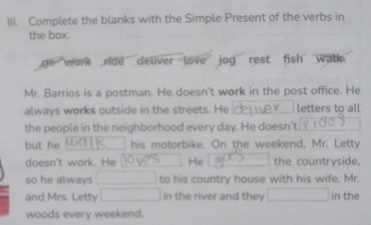 Complete the blanks with the Simple Present of the verbs in 
the box. 
ge work ride deliver love jog rest fish walk. 
Mr. Barrios is a postman. He doesn't work in the post office. He 
always works outside in the streets. He letters to all 
the people in the neighborhood every day. He doesn't 
but he his motorbike. On the weekend, Mr. Letty 
□  
doesn't work. He He the countryside, 
so he always □ to his country house with his wife. Mr. 
and Mrs. Letty □ in the river and they □ in the 
woods every weekend.