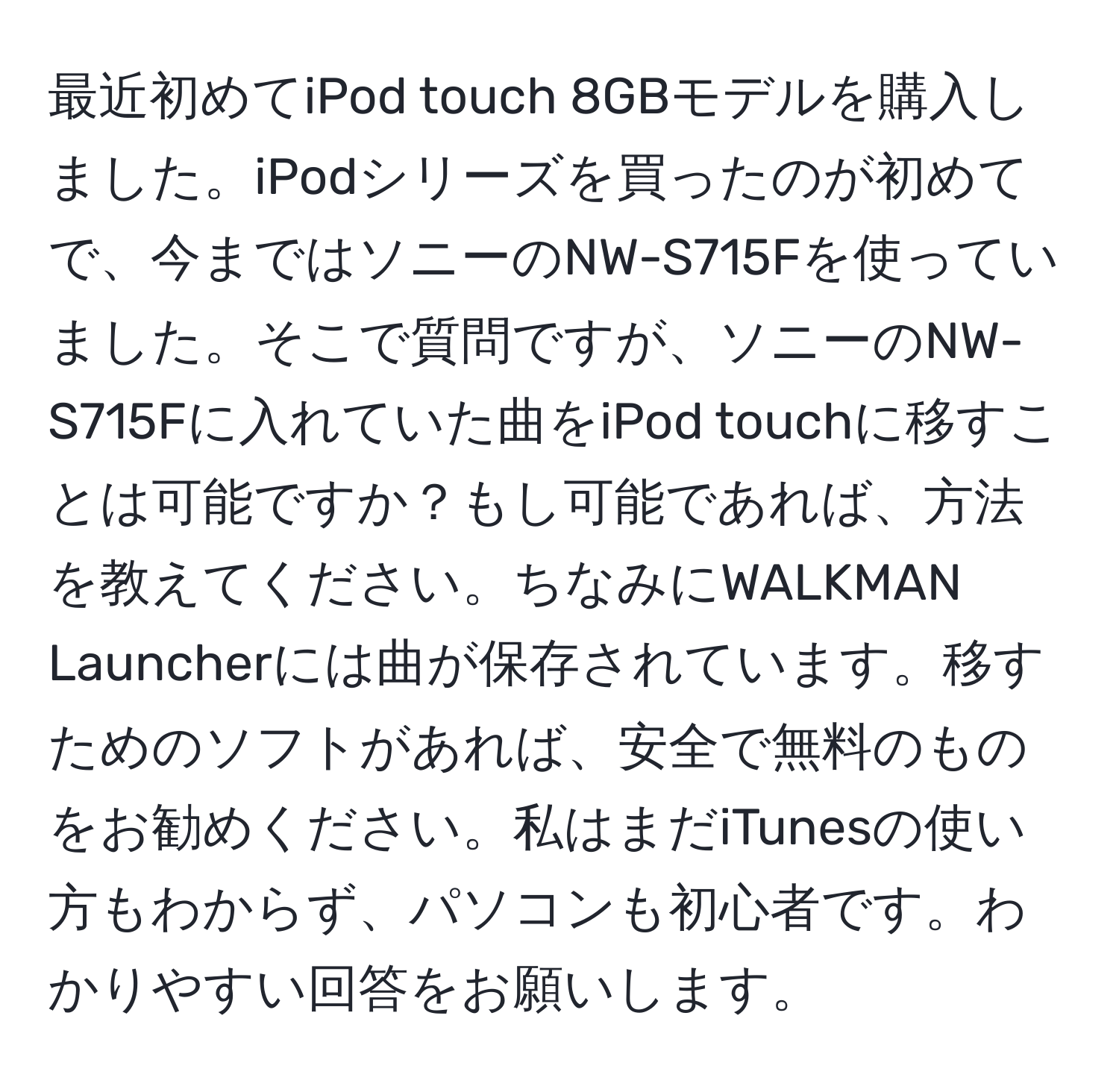 最近初めてiPod touch 8GBモデルを購入しました。iPodシリーズを買ったのが初めてで、今まではソニーのNW-S715Fを使っていました。そこで質問ですが、ソニーのNW-S715Fに入れていた曲をiPod touchに移すことは可能ですか？もし可能であれば、方法を教えてください。ちなみにWALKMAN Launcherには曲が保存されています。移すためのソフトがあれば、安全で無料のものをお勧めください。私はまだiTunesの使い方もわからず、パソコンも初心者です。わかりやすい回答をお願いします。