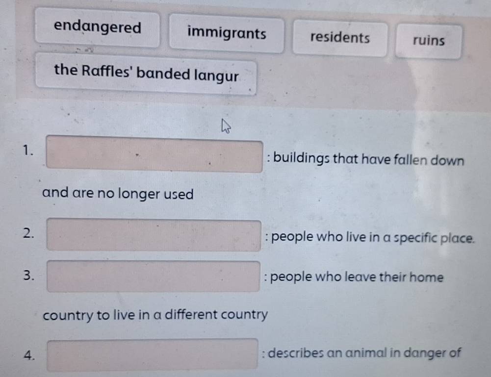 endangered immigrants residents ruins 
the Raffles' banded langur 
1. □ : buildings that have fallen down 
and are no longer used 
2. ·s ·s ·s frac x_0^-x_0)^3 : people who live in a specific place. 
3. : people who leave their home 
country to live in a different country 
4. x_1+x_2=(1; describes an animal in danger of