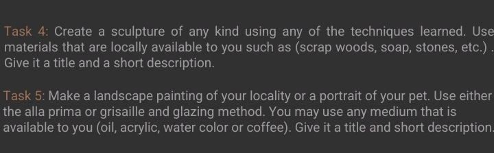 Task 4: Create a sculpture of any kind using any of the techniques learned. Use 
materials that are locally available to you such as (scrap woods, soap, stones, etc.) . 
Give it a title and a short description. 
Task 5: Make a landscape painting of your locality or a portrait of your pet. Use either 
the alla prima or grisaille and glazing method. You may use any medium that is 
available to you (oil, acrylic, water color or coffee). Give it a title and short description.