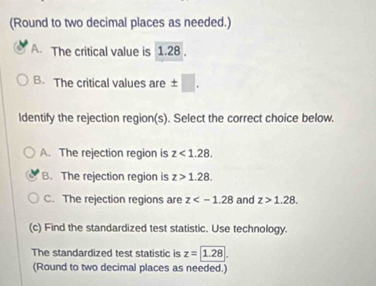 (Round to two decimal places as needed.)
A. The critical value is 1.28.
B. The critical values are ± □
ldentify the rejection region(s). Select the correct choice below.
A. The rejection region is z<1.28.
B. The rejection region is z>1.28.
C. The rejection regions are z and z>1.28. 
(c) Find the standardized test statistic. Use technology.
The standardized test statistic is z=1.28. 
(Round to two decimal places as needed.)