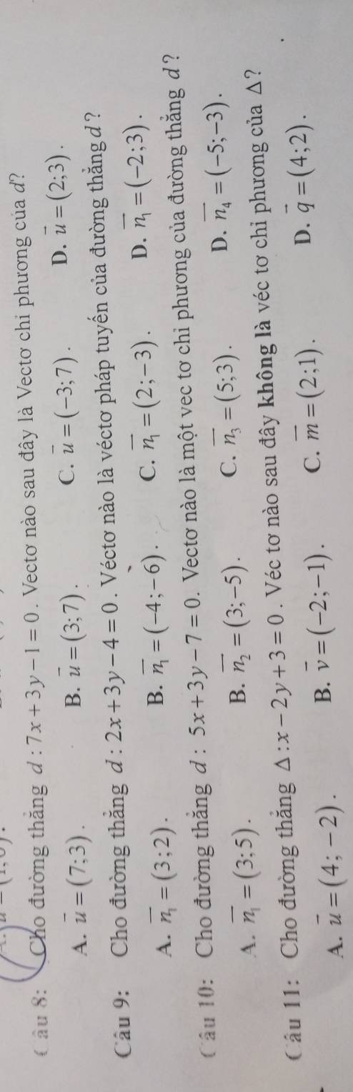 u-(1,0)
( âu 8: Cho đường thắng d:7x+3y-1=0. Vectơ nào sau đây là Vectơ chi phương của d?
B.
A. overline u=(7;3). overline u=(3;7).
C. vector u=(-3;7).
D. vector u=(2;3). 
Câu 9: Cho đường thắng d:2x+3y-4=0. Véctơ nào là véctơ pháp tuyến của đường thắng đ ?
A. overline n_1=(3;2).
B. overline n_1=(-4;-6). C. overline n_1=(2;-3). D. overline n_1=(-2;3). 
Câu 10: Cho đường thăng d : 5x+3y-7=0. Vectơ nào là một vec tơ chi phương của đường thắng d ?
A. overline n_1=(3;5). B. overline n_2=(3;-5). C. overline n_3=(5;3). D. overline n_4=(-5;-3). 
Câu 11: Cho đường thắng △ :x-2y+3=0. Véc tơ nào sau đây không là véc tơ chỉ phương của Δ?
A. overline u=(4;-2). B. overline v=(-2;-1). C. overline m=(2;1). D. vector q=(4;2).