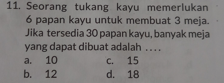 Seorang tukang kayu memerlukan
6 papan kayu untuk membuat 3 meja.
Jika tersedia 30 papan kayu, banyak meja
yang dapat dibuat adalah . . . .
a. 10 c. 15
b. 12 d. 18