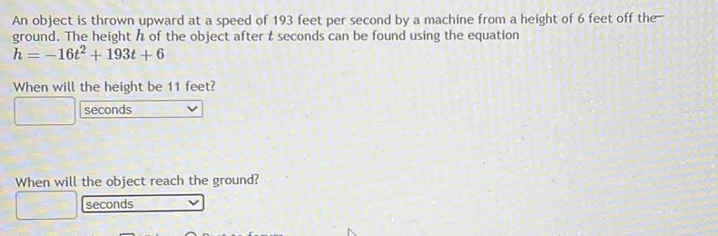 An object is thrown upward at a speed of 193 feet per second by a machine from a height of 6 feet off the- 
ground. The height h of the object after t seconds can be found using the equation
h=-16t^2+193t+6
When will the height be 11 feet?
seconds
When will the object reach the ground?
seconds