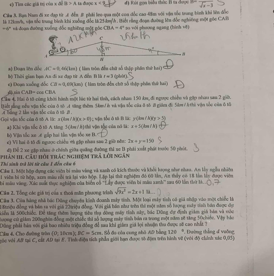 c) Tìm các giá trị của x đề B>A ta được x<9</tex> d) Rút gọn biêu thức B ta được B=frac sqrt(x)-3
Câu 3. Bạn Nam đi xe đạp từ A đến B phải leo qua một con dốc cao 48m với vận tốc trung bình khi lên đốc
là 12km/h, vận tốc trung bình khi xuống đốc là25km/h. Biết rằng đoạn đường lên đốc nghiêng một góc CAB
=6° và đoạn đường xuống dốc nghiêng một góc CBA=4° so với phương ngang (hình vẽ)
a) Đoạn lên đốc ACapprox 0,46(km) ( làm tròn đến chữ số thập phân thứ hai)
b) Thời gian bạn An đi xe đạp từ A đến B là tapprox 3(phit)
c) Đoạn xuống dốc CBapprox 0,69(km) ( làm tròn đến chữ số thập phân thứ hai)
d) sin CAB=cos CBA
Câu 4. Hai ô tô cùng khởi hành một lúc từ hai tỉnh, cách nhau 150 km, đi ngược chiều và gặp nhau sau 2 giờ.
Biết tằng nếu vận tốc của δ tô A tăng thêm 5km/h và vận tốc của ô tô B giảm đi 5km/h thì vận tốc của ô tô
A bằng 2 lần vận tốc của ô tô B .
Gọi vận tốc của ô tô A là: x(km/h)(x>0); vận tốc ô tô B là: y(km/h)(y>5)
a) Khi vận tốc ô tô A tăng 5(km / h)thì vận tốc của nó là: x+5(km/h)
b) Vận tốc xe A gấp hai lần vận tốc xe B.
c) Vì hai ô tô đi ngược chiều và gặp nhau sau 2 giờ nên: 2x+y=150
d) Để 2 xe gặp nhau ở chính giữa quãng đường thì xe B phải xuất phát trước 50 phút.
phÀN III. CÂU HỏI tRÁC ngHIệM tRả lờI ngán
Thí sinh trả lời từ câu 1 đến câu 6
Câu 1. Một hộp đựng các viên bi màu vàng và xanh có kích thước và khổi lượng như nhau. An lấy ngẫu nhiên
1 viên bi từ hộp, xem màu rồi trả lại vào hộp. Lặp lại thử nghiệm đó 60 lần, An thấy có 18 lần lấy được viên
bi màu vàng. Xác suất thực nghiệm của biến cố 'Lấy được viên bi màu xanh” sau 60 lần thử là..
Cầu 2. Tổng các giá trị của x thoả mãn phương trình sqrt(9x^2)=2x+1la...
Câu 3. Cửa hàng nhà bác Dũng chuyến kinh doanh máy tính. Một loại máy tính có giá nhập vào một chiếc là
18triệu đồng và bán ra với giá 22triệu đồng. Với giá bán như trên thì một năm số lượng máy tính bán được dự
kiến là 500chiếc. Để tăng thêm lượng tiêu thụ dòng máy tính này, bác Dũng dự định giảm giá bán và ước
đượng cứ giảm 200nghìn đồng một chiếc thì số lượng máy tính bán ra trong một năm sẽ tăng 50chiếc. Vậy bác
Dũng phải bán với giá bao nhiêu triệu đồng để sau khi giảm giá lợi nhuận thu được sẽ cao nhất ?
Câu 4. Cho đường tròn (0;10cm); BC=5cm 1. Số đo của cung nhỏ AD bằng 120° Đường thẳng đ vuông
vóc với AB tại C, cắt AD tại E. Tính diện tích phần giới hạn được tô đậm trên hình vẽ (với độ chính xác 0,05)