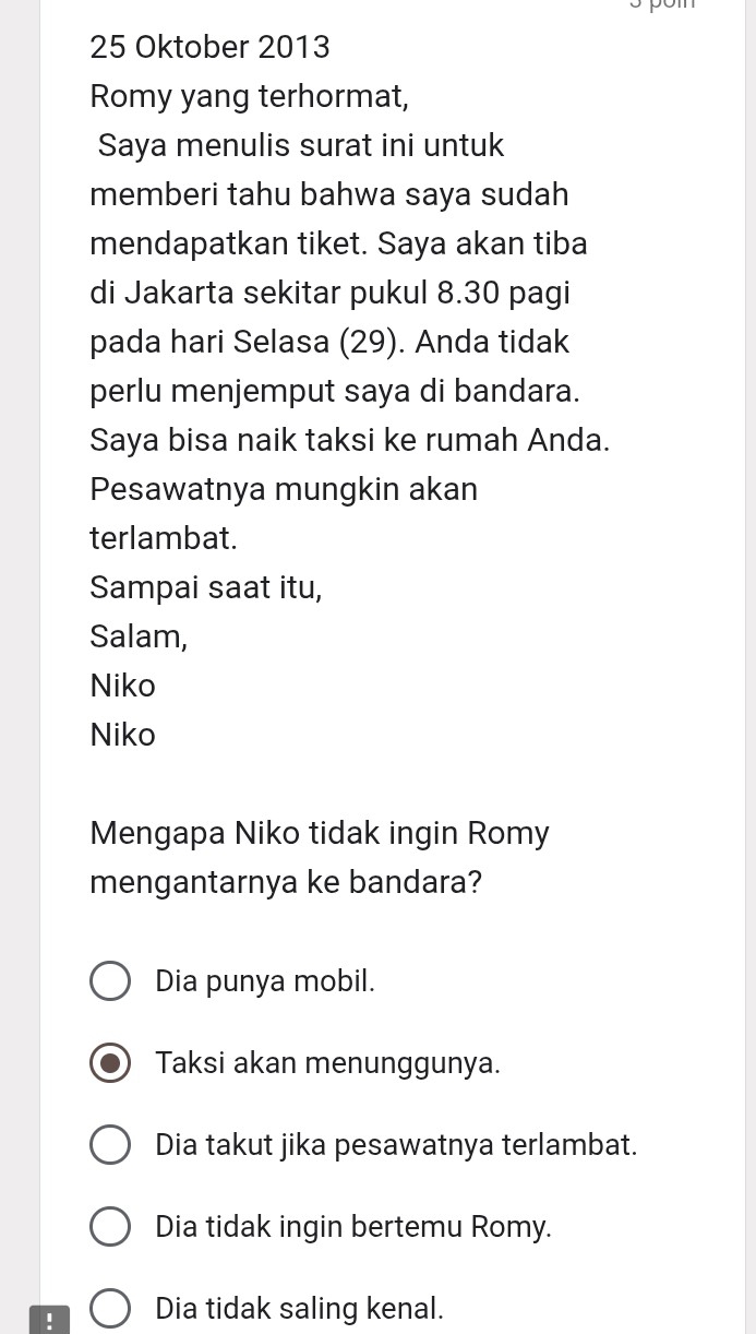 Oktober 2013
Romy yang terhormat,
Saya menulis surat ini untuk
memberi tahu bahwa saya sudah
mendapatkan tiket. Saya akan tiba
di Jakarta sekitar pukul 8.30 pagi
pada hari Selasa (29). Anda tidak
perlu menjemput saya di bandara.
Saya bisa naik taksi ke rumah Anda.
Pesawatnya mungkin akan
terlambat.
Sampai saat itu,
Salam,
Niko
Niko
Mengapa Niko tidak ingin Romy
mengantarnya ke bandara?
Dia punya mobil.
Taksi akan menunggunya.
Dia takut jika pesawatnya terlambat.
Dia tidak ingin bertemu Romy.
! Dia tidak saling kenal.