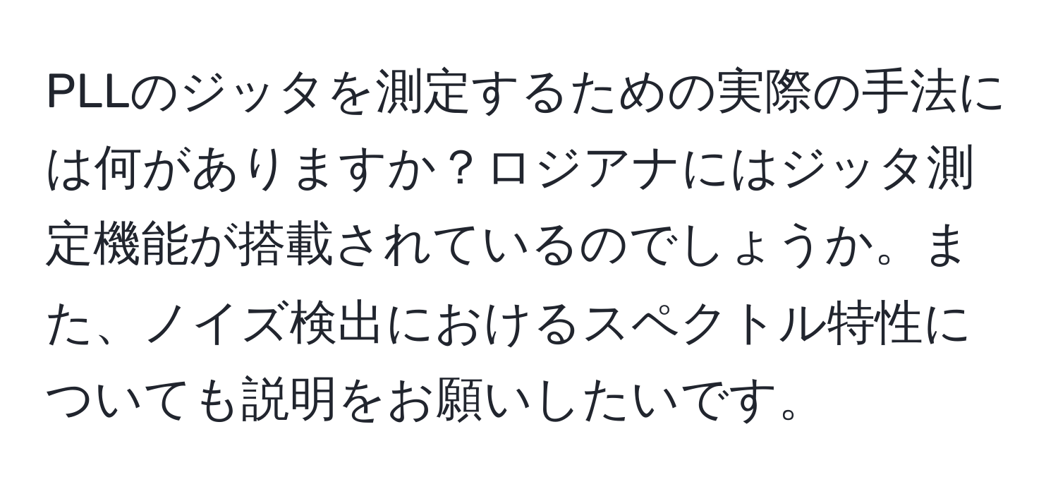 PLLのジッタを測定するための実際の手法には何がありますか？ロジアナにはジッタ測定機能が搭載されているのでしょうか。また、ノイズ検出におけるスペクトル特性についても説明をお願いしたいです。