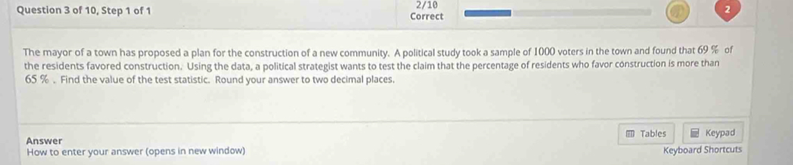 of 10, Step 1 of 1 Correct 2/10 
2 
The mayor of a town has proposed a plan for the construction of a new community. A political study took a sample of 1000 voters in the town and found that 69 % of 
the residents favored construction. Using the data, a political strategist wants to test the claim that the percentage of residents who favor construction is more than
65 %. Find the value of the test statistic. Round your answer to two decimal places. 
Tables Keypad 
Answer 
How to enter your answer (opens in new window) Keyboard Shortcuts