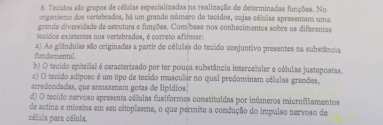 Tecidos são grupos de células especializadas na realização de determinadas funções. No
organismo dos vertebrados, há um grande número de tecidos, cujas células apresentam uma
grande diversidade de estrutura e funções. Com|base nos conhecimentos sobre os diferentes
tecidos existentes nos vertebrados, é correto afirmar:
a) As glândulas são originadas a partir de células do tecido conjuntivo presentes na substância
fundamental.
b) O tecido epitelial é caracterizado por ter pouça substância intercelular e células justapostas.
c) O tecido adiposo é um tipo de tecido muscular no qual predominam células grandes,
arredondadas, que armazenam gotas de lipídios!
d) O tecido nervoso apresenta células fusiformes constituídas por inúmeros microfilamentos
de actina e miosina em seu citoplasma, o que permite a condução do impulso nervoso de
célula para célula.